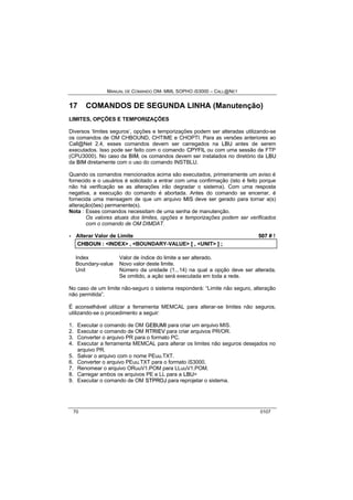 MANUAL DE COMANDO OM- MML SOPHO IS3000 – CALL@NET 
17 COMANDOS DE SEGUNDA LINHA (Manutenção) 
LIMITES, OPÇÕES E TEMPORIZAÇÕES 
Diversos ‘limites seguros’, opções e temporizações podem ser alteradas utilizando-se 
os comandos de OM CHBOUND, CHTIME e CHOPTI. Para as versões anteriores ao 
Call@Net 2.4, esses comandos devem ser carregados na LBU antes de serem 
executados. Isso pode ser feito com o comando CPYFIIL ou com uma sessão de FTP 
(CPU3000). No caso da BIIM, os comandos devem ser instalados no diretório da LBU 
da BIIM diretamente com o uso do comando INSTBLU. 
Quando os comandos mencionados acima são executados, primeiramente um aviso é 
fornecido e o usuários é solicitado a entrar com uma confirmação (isto é feito porque 
não há verificação se as alterações irão degradar o sistema). Com uma resposta 
negativa, a execução do comando é abortada. Antes do comando se encerrar, é 
fornecida uma mensagem de que um arquivo MIIS deve ser gerado para tornar a(s) 
alteração(ões) permanente(s). 
Nota : Esses comandos necessitam de uma senha de manutenção. 
Os valores atuais dos limites, opções e temporizações podem ser verificados 
com o comando de OM DIMDAT. 
· Alterar Valor de Limite 507 # ! 
CHBOUN :: <INDEX> ,, <BOUNDARY-VALUE> [[ ,, <UNIT> ]] ;; 
Index Valor de índice do limite a ser alterado. 
Boundary-value Novo valor deste limite. 
Unit Número da unidade (1...14) na qual a opção deve ser alterada. 
Se omitido, a ação será executada em toda a rede. 
No caso de um limite não-seguro o sistema responderá: “Limite não seguro, alteração 
não permitida”. 
É aconselhável utilizar a ferramenta MEMCAL para alterar-se limites não seguros, 
utilizando-se o procedimento a seguir: 
1. Executar o comando de OM GEBUMII para criar um arquivo MIS. 
2. Executar o comando de OM RTRIIEV para criar arquivos PR/OR. 
3. Converter o arquivo PR para o formato PC. 
4. Executar a ferramenta MEMCAL para alterar os limites não seguros desejados no 
arquivo PR. 
5. Salvar o arquivo com o nome PEuu.TXT. 
6. Converter o arquivo PEuu.TXT para o formato iS3000. 
7. Renomear o arquivo ORuuV1.POM para LLuuV1.POM. 
8. Carregar ambos os arquivos PE e LL para a LBU> 
9. Executar o comando de OM STPROJ para reprojetar o sistema. 
70 0107 
 