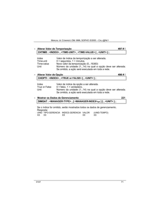 MANUAL DE COMANDO OM- MML SOPHO IS3000 – CALL@NET 
· Alterar Valor de Temporização 497 # ! 
CHTIIME :: <INDEX> ,, <TIME-UNIT> ,, <TIME-VALUE> [[ ,, <UNIT> ]] ;; 
Index Valor de índice da temporização a ser alterada. 
Time-unit 0 = segundos, 1 = minutos. 
Time-value Novo valor da temporização (0...16383) 
Unit Número da unidade (1...14) na qual a opção deve ser alterada. 
Se omitido, a ação será executada em toda a rede. 
· Alterar Valor de Opção 498 # ! 
CHOPTII :: <INDEX> ,, <TRUE or FALSE> [[ ,, <UNIT> ]] ;; 
Index Valor de índice da opção a ser alterada. 
True or False 0 = falso, 1 = verdadeiro. 
Unit Número da unidade (1...14) na qual a opção deve ser alterada. 
Se omitido, a ação será executada em toda a rede. 
· Mostrar os Dados de Gerenciamento 221 
DIIMDAT :: <MANAGER-TYPE> ,, [[ <MANAGER-INDEX>s/r ]] [[ ,, <UNIT> ]] ;; 
Se o índice for omitido, serão mostrados todos os dados de gerenciamento. 
Resposta: 
UNID TIPO-GERENCIA INDICE-GERENCIA VALOR (UNID-TEMPO) 
XX XX XX XX XX 
0107 71 
 