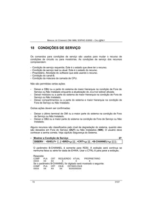MANUAL DE COMANDO OM- MML SOPHO IS3000 – CALL@NET 
18 CONDIÇÕES DE SERVIÇO 
Os comandos para condições de serviço são usados para mudar o recurso de 
condições de circuito ou para mostrá-las. As condições de serviço dos recursos 
compreendem: 
- Condição de serviço requerida. Este é o estado que deve ter o recurso. 
- Condição de serviço real ou atual. Este é o estado do recurso. 
- Proprietário. Atividade do software que está usando o recurso. 
- Condição do canal-B. 
- Condição da máscara da camada de CPU. 
Não são permitidas certas ações: 
- Deixar a CBU ou a parte do sistema de maior hierarquia na condição de Fora de 
Serviço ou Não Instalado enquanto a atualização do Journal estiver ativada. 
- Deixar módulos ou a parte do sistema de maior hierarquia na condição de Fora de 
Serviço ou Não Instalado. 
- Deixar compartimentos ou a parte do sistema e maior hierarquia na condição de 
Fora de Serviço ou Não Instalado. 
Outras ações devem ser confirmadas: 
- Deixar o último terminal de OM ou a maior parte do sistema na condição de Fora 
de Serviço ou Não Instalado. 
- Deixar a CBU ou a maior parte do sistema na condição de Fora de Serviço ou Não 
Instalado. 
Alguns recursos são classificados pelo nível de degradação do sistema, quando eles 
são deixados em Fora do Serviço (OUT) ou Não Instalados (NIN). O usuário deve 
conhecer a senha correta. Veja capítulo Segurança do Sistema. 
· Mostrar a Condição de Serviço 27 
DIISERV :: <SHELF> [[ ,, [[ <BRD>s/r ]] [[ ,, <CRT>s/r ]] [[ ,, <B-CHANNEL>s/r ]] ]] ]] ;; 
O parâmetro B-CHANNEL é somente para RDSI. A exibição será contínua se 
nenhuma faixa ou série for dada de EHWA. Usar o CTRL-X para parar a exibição. 
Resposta: 
COMP PLA CRT REQUERIDO ATUAL PROPRIETÁRIO 
XXXX XX XX X X X 
Se o parâmetro B-CHANNEL for digitado será mostrado o seguinte: 
COMP PLA CRT CN-B ESTADO-CN-B 
XXXX XX XX XX XXXXXXXXX 
72 0107 
 