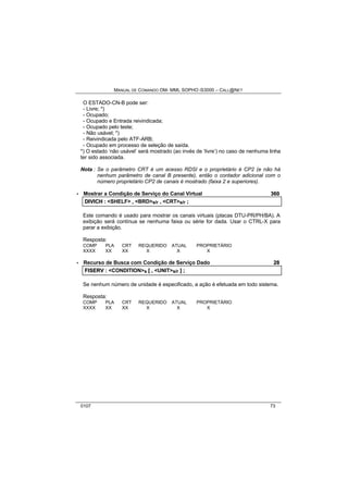 MANUAL DE COMANDO OM- MML SOPHO IS3000 – CALL@NET 
O ESTADO-CN-B pode ser: 
- Livre; *) 
- Ocupado; 
- Ocupado e Entrada reivindicada; 
- Ocupado pelo teste; 
- Não usável; *) 
- Reivindicada pelo ATF-ARB; 
- Ocupado em processo de seleção de saída. 
*) O estado ‘não usável’ será mostrado (ao invés de ‘livre’) no caso de nenhuma linha 
ter sido associada. 
Nota : Se o parâmetro CRT é um acesso RDSI e o proprietário é CP2 (e não há 
nenhum parâmetro de canal B presente), então o contador adicional com o 
número proprietário CP2 de canais é mostrado (faixa 2 e superiores). 
· Mostrar a Condição de Serviço do Canal Virtual 360 
DIIVIICH :: <SHELF> ,, <BRD>s/r ,, <CRT>s/r ;; 
Este comando é usado para mostrar os canais virtuais (placas DTU-PR/PH/BA). A 
exibição será contínua se nenhuma faixa ou série for dada. Usar o CTRL-X para 
parar a exibição. 
Resposta: 
COMP PLA CRT REQUERIDO ATUAL PROPRIETÁRIO 
XXXX XX XX X X X 
· Recurso de Busca com Condição de Serviço Dado 28 
FIISERV :: <CONDITION>s [[ ,, <UNIT>s/r ]] ;; 
Se nenhum número de unidade é especificado, a ação é efetuada em todo sistema. 
Resposta: 
COMP PLA CRT REQUERIDO ATUAL PROPRIETÁRIO 
XXXX XX XX X X X 
0107 73 
 