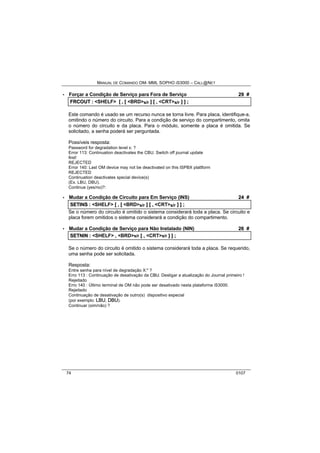 MANUAL DE COMANDO OM- MML SOPHO IS3000 – CALL@NET 
· Forçar a Condição de Serviço para Fora de Serviço 29 # 
FRCOUT :: <SHELF> [[ ,, [[ <BRD>s/r ]] [[ ,, <CRT>s/r ]] ]] ;; 
Este comando é usado se um recurso nunca se torna livre. Para placa, identifique-a, 
omitindo o número do circuito. Para a condição de serviço do compartimento, omita 
o número do circuito e da placa. Para o módulo, somente a placa é omitida. Se 
solicitado, a senha poderá ser perguntada. 
Possíveis resposta: 
Password for degradation level x: ? 
Error 113: Continuation deactivates the CBU. Switch off journal update 
first! 
REJECTED 
Error 140: Last OM device may not be deactivated on this ISPBX plattform 
REJECTED 
Continuation deactivates special device(s) 
(Ex. LBU, DBU). 
Continue (yes/no)?: 
· Mudar a Condição de Circuito para Em Serviço (INS) 24 # 
SETIINS :: <SHELF> [[ ,, [[ <BRD>s/r ]] [[ ,, <CRT>s/r ]] ]] ;; 
Se o número do circuito é omitido o sistema considerará toda a placa. Se circuito e 
placa forem omitidos o sistema considerará a condição do compartimento. 
· Mudar a Condição de Serviço para Não Instalado (NIN) 26 # 
SETNIIN :: <SHELF> ,, <BRD>s/r [[ ,, <CRT>s/r ]] ]] ;; 
Se o número do circuito é omitido o sistema considerará toda a placa. Se requerido, 
uma senha pode ser solicitada. 
Resposta: 
Entre senha para nível de degradação X:" ? 
Erro 113 : Continuação de desativação da CBU. Desligar a atualização do Journal primeiro ! 
Rejeitado 
Erro 140 : Último terminal de OM não pode ser desativado nesta plataforma iS3000. 
Rejeitado 
Continuação de desativação de outro(s) dispositivo especial 
(por exemplo: LBU, DBU). 
Continuar (sim/não) ? 
74 0107 
 