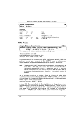 MANUAL DE COMANDO OM- MML SOPHO IS3000 – CALL@NET 
· Mostrar Compartimento 334 
DIISHLF :: <SHELF>;; 
Resposta: 
INFO COMP: 
COMP PLA CRT TIPO 
XXXX X XX XXXXX 
MÓDULOS NO COMP: POSIÇÕES PLACAS 
COMP PLA CRT TIPO 12345678901234567890123456789 
XXXXX - XX XXXX X XXXXXX X 
19.1.2 Placas 
· Designar Placa no Compartimento 319 # ! 
ASBRDS:: <SHELF>,, <BRD>,, <BOARD-TYPE> [[<BRD-STYPE> ]] [[ ,, <SIG-GROUP> 
[[ ,, [[ <HW-TYPE> ]] [[ ,, <AS-PCTS> ]] ]] ]] ;; 
Com este comando as seguintes placas podem ser designadas: 
- Placas da CM tais como CIE; 
- Placas da SM tais como CSN-BC ou SNS; 
- Todas as placas da PM incluindo a IAS. 
O parâmetro BRD-STYP discrimina entre placas com o mesmo BOARD--TYPE. Este 
parâmetro permite que o comando de OM “IINSTPK” possa ser utilizado para 
instalar diferentes pacotes de firmware em placas com BOARD-TYPES iguais. 
Nota : O parâmetro BRD-STYP deve ser utilizado em sistema com uma mistura de 
placas DTX-I e DTX-I(R), porque essas duas placas possuem diferentes e 
incompatíveis pacotes de firmware. O parâmetro BRD-STYP deve ser 
utilizado em sistema com uma mistura de placas PMC-MC/HR e PMC-G, 
porque essas duas placas possuem diferentes e incompatíveis pacotes de 
firmware. 
Se o parâmetro AS-PCTS for omitido, todos os circuitos da placa serão 
automaticamente designados. Se o parâmetro HW-TYPE for omitido, será assumido 
255 (sem teste). Se a placa designada é uma placa escrava, o comando solicitará o 
EHWA da placa mestre correspondente: 
Parâmetros adicionais: <SHELF>, <BRD>; 
A placa SNS (Camada de Rede de Comutação) deve ser designada em ordem 
ascendente (SNS-n não pode ser designada antes da SNS-n-1). Quando as placas 
SNS 0 e 1 são designadas, a entrada de CSG é implicitamente designada. Quando 
uma placa CIE é designada, a entrada de SSU (Unidade de Comutação e 
Sensores) e o BIIM (Módulo de Interface e Back-up) são implicitamente designados. 
0107 77 
 