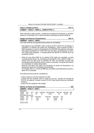 MANUAL DE COMANDO OM- MML SOPHO IS3000 – CALL@NET 
· Alterar o Subtipo da Placa 315 # ! 
CHBDST :: <SHELF>,, <BRD>s/r ,, [[<BRD-STYPE> ]] ;; 
Este comando é usado quando o subtipo de uma placa foi introduzido ou mudado, 
usado em combinação com a carga automática (download) de placas periférica. 
· Apagar uma Placa do Compartimento 324 # ! 
DEBRDS :: <SHELF>,, <BRD>;; 
Com este comando as seguintes placas podem ser canceladas: 
- Para sistemas com CPU3000, todas as placas de PCT podem ser canceladas. A 
CPU3000 e a CSN-BC não podem ser canceladas e, para as placas de PM: a 
PMC localizada no mesmo compartimento da CPU3000 não pode ser cancelada. 
Para placas localizadas em outras PM’s que não seja o compartimento no qual a 
CPU 3000 está localizada, o correspondente link SM-PM ou PM-PM deve ser 
cancelado primeiro. 
- Antes de uma placa SNS de um sistema CCS poder ser cancelada, os links 
correspondentes devem ser cancelados primeiramente. Para a SNS-0 e SNS-1, o 
mesmo deve ser feito para as entradas de CRU. As entradas de CGS são 
canceladas automaticamente quando a placa é cancelada. As placas SNS devem 
ser canceladas em ordem descendente. 
Antes de uma placa CIE podem ser cancelada, as portas de dispositivos e os 
dispositivos devem ser cancelados primeiramente. 
As entradas SSU e o circuito da BIIM são cancelados automaticamente quando a 
placa CIE é cancelada. 
Uma placa somente pode ser cancelada se: 
- a placa e todos os circuitos estiverem em NIN; 
- a placa não tem qualquer canal ou porta em uso (ex.: quando da remoção da 
DTU-CC do sistema, o enlace a qual a DTU-CC está usando deve ser cancelado 
primeiro); 
- a placa não tem qualquer outra relação. 
· Mostrar as Placas do Compartimento 335 
DIIBRDS :: <SHELF>,, <BRD>;; 
Resposta: 
COMP PLA CRT TIPO SUBTIPO MEST/ESCRA TIPO-HW GRP-SIN PBI 
XXXXX XX X XX XX XXXX XX XXXX XX 
RECURSO DA PLACA: 
COMP PLA CRT TIPO-REC TIPO-HW GRP-SIN PSI 
XXXXX XX X XXX XX XXXX XX 
XXXXX XX X XXX XX XXXX XX 
- - - - - - - - - - - - - - - - - - - 
EXECUTADO 
78 0107 
 