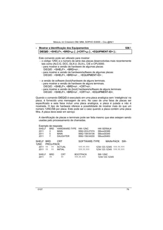MANUAL DE COMANDO OM- MML SOPHO IS3000 – CALL@NET 
· Mostrar a Identificação dos Equipamentos 536 ! 
DIIEQIID :: <SHELF>,, <BRD>s/r [[ ,, [[<CRT>s/r ]] ,, <EQUIPMENT-ID> ]] ;; 
Este comando pode ser utilizado para mostrar: 
- o código 12NC e o número de série das placas desenvolvidas mais recentemente 
tais como (ALC-G, DCC, DLX-U, DLX-L, CIE e CPU3000. 
- para mostrar a versão de hardware de algumas placas: 
DIEQID : <SHELF> , <BRD>s/r ; 
- para mostrar a versão de hardware/software de algumas placas: 
DIEQID : <SHELF>, <BRD>s/r , , <EQUIIPMENT--IID> ; 
- a versão de software (boot)/hardware de alguns terminais. 
- para mostrar a versão de hardware de alguns terminais. 
DIEQID : <SHELF>, <BRD>s/r , <CRT>s/r ; 
- para mostrar a versão de (boot) hardware/software de alguns terminais: 
DIEQID : <SHELF>, <BRD>s/r , <CRT>s/r , <EQUIIPMENT--IID>; 
Quando o comando DIIEQIID é executado em uma placa analógica sem ‘inteligência’ na 
placa, é fornecido uma mensagem de erro. No caso de uma faixa de placas ser 
especificado e esta faixa incluir uma placa analógica, e placa é pulada e não é 
mostrada. O tipo de hardware oferece a possibilidade de mostrar mais do que um 
número 12NC/SB por placa. Este pode ser o caso quando a placa contém uma placa 
filha. A placa deve estar em serviço 
A identificação de placas e terminais pode ser feita mesmo que eles estejam sendo 
usadas pelo processamento de chamadas. 
Exemplo de resposta: 
SHELF BRD HARDWARE-TYPE HW-12NC HW-SERIAL# 
2011 3 MAIN 9562-203-27374 SBxxx00389 
2011 5 MAIN 9562-158-54106 SBxxx00345 
2011 7 DAUGHTER 9562-158-54200 SBxxx00463 
SHELF BRD CRT SOFTWARE-TYPE MAIN-PACK SW- 
12NC PROJ-PACK 
2011 11 11 ACTUAL 111.11.111 1234.123.12345 111.11.111 
2011 11 11 INITIAL 111.11.111 1234.123.12345 111.11.111 
SHELF BRD CRT BOOTPACK SW-12NC 
2011 11 11 111.11.111 1234.123.12345 
0107 79 
 