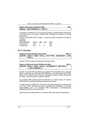 MANUAL DE COMANDO OM- MML SOPHO IS3000 – CALL@NET 
· Mostrar Informação de Endereço MAC 599 ! 
DIIMACA :: <MAC-ADDRESS>s [[ ,, <UNIT> ]];; 
A resposta é o EHWA do LCT que está relacionado ao endereço MAC fornecido em 
uma placa virtual de circuitos. Também são mostrados os números de ramais 
relacionados. 
Quando o parâmetro UNIT é omitido, o comando de OM é executado em todas as 
unidades. 
Resposta: 
MAC-ADDRESS SHELF BRD CRT DNR 
xxxxxxxxxxxx xxxx x x xxxx 
xxxxxxxxxxxx xxxx x x xxxx 
19.1.3 Circuitos 
· Designar Circuito Periférico para a Placa 369 # ! 
ASPCTB:: <SHELF>,, <BRD>,, <CRT>s/r ,, <PCT-TYPE> ,, <SIG-GROUP> [[ ,, <HW-TYPE> 
]] ;; 
Se HW-TYPE for omitido, será assumido 255 (sem teste). 
· Alterar os Dados de Circuito Periférico da Placa 120 # ! 
CHPCTB :: <SHELF>,, <BRD>,, <CRT>s/r ,, <SIG-GROUP> [[ ,, <HW-TYPE> ]] 
[[ ,, <MAC-ADDRESS> ]] ;; 
Quando uma placa PM está atribuída e existem PCTs presentes nela, é possível 
alterar o sub grupo de sinalização (SIG-GROUP) e i tipo de hardware (HW-TYPE) 
desses PCTs. Suponha que o grupo de sinalização presente esteja representado 
por ‘aass’, somente a parte ‘ss’ pode ser alterada. 
Um endereço MAC somente pode ser atribuído a um circuito virtual. O comando 
ASPCTB não é requerido/possível para esse tipo de circuito. 
A opção de sistema NESYSOP 135 permite a alocação automática de endereço MA 
a um PCT virtual. Quando esta opção é ajustada para verdadeiro, um terminal 
ErgoLine@Net (com o seu endereço MAC relacionado) é automaticamente 
atribuído ao próximo circuito virtual livre. 
Para remover um endereço MAC, um endereço MAC vazio deve ser especificado. 
80 0107 
 