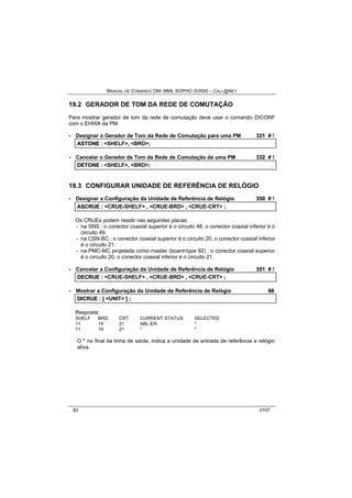 MANUAL DE COMANDO OM- MML SOPHO IS3000 – CALL@NET 
19.2 GERADOR DE TOM DA REDE DE COMUTAÇÃO 
Para mostrar gerador de tom da rede de comutação deve usar o comando DICONF 
com o EHWA da PM. 
· Designar o Gerador de Tom da Rede de Comutação para uma PM 331 # ! 
ASTONE :: <SHELF>,, <BRD>;; 
· Cancelar o Gerador de Tom da Rede de Comutação de uma PM 332 # ! 
DETONE :: <SHELF>,, <BRD>;; 
19.3 CONFIGURAR UNIDADE DE REFERÊNCIA DE RELÓGIO 
· Designar a Configuração da Unidade de Referência de Relógio 350 # ! 
ASCRUE :: <CRUE-SHELF> ,, <CRUE-BRD> ,, <CRUE-CRT> ;; 
Os CRUEs podem residir nas seguintes placas: 
- na SNS : o conector coaxial superior é o circuito 48, o conector coaxial inferior é o 
circuito 49. 
- na CSN-BC : o conector coaxial superior é o circuito 20, o conector coaxial inferior 
é o circuito 21. 
- na PMC-MC projetada como master (board-type 92) : o conector coaxial superior 
é o circuito 20, o conector coaxial inferior é o circuito 21. 
· Cancelar a Configuração da Unidade de Referência de Relógio 351 # ! 
DECRUE :: <CRUE-SHELF> ,, <CRUE-BRD> ,, <CRUE-CRT> ;; 
· Mostrar a Configuração da Unidade de Referência de Relógio 66 
DIICRUE :: [[ <UNIT> ]] ;; 
Resposta: 
SHELF BRD CRT CURRENT STATUS SELECTED 
11 19 21 ABL-ER * 
11 19 21 * * 
O * no final da linha de saída, indica a unidade de entrada de referência e relógio 
ativa. 
82 0107 
 
