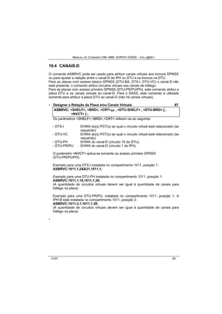 MANUAL DE COMANDO OM- MML SOPHO IS3000 – CALL@NET 
19.4 CANAIS-D 
O comando ASBRVC pode ser usado para atribuir canais virtuais aos troncos DPNSS 
ou para ajustar a relação entre o canal-D da IPH ou DTU e os troncos na DTU. 
Para as placas com acesso básico DPNSS (DTU-BA, DTX-I, DTU-VC) o canal-D não 
está presente, o comando atribui circuitos virtuais aos canais de tráfego. 
Para as placas com acesso primário DPNSS (DTU-PR/PU/PH), este comando atribui a 
placa DTU e os canais virtuais ao canal-D. Para o DASS, este comando é utilizado 
somente para atribuir a placa DTU ao canal-D (não há canais virtuais). 
· Designar a Relação da Placa e/ou Canais Virtuais 67 
ASBRVC:: <SHELF>,, <BRD>,, <CRT>s/r ,, <DTU-SHELF> ,, <DTU-BRD> [[ ,, 
<NVCT> ]] ;; 
Os parâmetros <SHELF>,<BRD>,<CRT> referem-se ao seguinte: 
- DTX-I EHWA do(s) PCT(s) ao qual o circuito virtual está relacionado (se 
requerido) 
- DTU-VC EHWA do(s) PCT(s) ao qual o circuito virtual está relacionado (se 
requerido) 
- DTU-PH EHWA do canal-D (circuito 16 da DTU). 
- DTU-PR/PU EHWA do canal-D (circuito 1 da IPH). 
O parâmetro <NVCT> aplica-se somente ao acesso primário DPNSS 
(DTU-PR/PU/PH). 
Exemplo para uma DTX-I instalada no compartimento 1011, posição 1: 
ASBRVC:1011,1,2&&31,1011,1; 
Exemplo para uma DTU-PH instalada no compartimento 1011, posição 1: 
ASBRVC:1011,1,16,1011,1,30; 
(A quantidade de circuitos virtuais devem ser igual à quantidade de canais para 
tráfego na placa) 
Exemplo para uma DTU-PR/PU, instalada no compartimento 1011, posição 1. A 
IPH-B está instalada no compartimento 1011, posição 3 : 
ASBRVC:1011,3,1,1011,1,30; 
(A quantidade de circuitos virtuais devem ser igual à quantidade de canais para 
tráfego na placa) 
· 
0107 83 
 