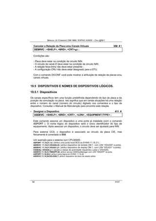 MANUAL DE COMANDO OM- MML SOPHO IS3000 – CALL@NET 
Cancelar a Relação da Placa e/ou Canais Virtuais 358 # ! 
DEBRVC :: <SHELF>,, <BRD>,, <CRT>s//rr ;; 
Condições são: 
- Placa deve estar na condição de circuito NIN; 
- O circuito de canal-D deve estar na condição de circuito NIN; 
- A relação feixe-linha não deve estar presente ; 
- A configuração CRU não deve estar designado para a DTU. 
Com o comando DICONF você pode mostrar a atribuição de relação de placas e/ou 
canais virtuais. 
19.5 DISPOSITIVOS E NOMES DE DISPOSITIVOS LÓGICOS. 
19.5.1 Dispositivos 
Os canais específicos tem uma função predefinida dependendo do tipo de placa e da 
posição de comutação na placa. Isto significa que em certas situações há uma relação 
entre o número do canal (número do circuito) digitado nos comandos e o tipo de 
dispositivo. Consultar o Manual de Manutenção para encontra esta relação. 
· Designar o Dispositivo 411 # 
ASDEVC :: <SHELF>,, <BRD>,, <CRT> ,, <LDN> ,, <EQUIPMENT-TYPE> ;; 
Este comando associa um dispositivo a uma porta já instalada (com o comando 
ASPORT ). O nome lógico do dispositivo será o único identificador do tipo de 
equipamento. Após associar um dispositivo, o circuito deve ser ajustado para NIN. 
Para sistema CCS, o dispositivo é associado ao circuito da placa CIE, mas 
fisicamente é conectado à BIIM. 
Um exemplo para o sistema com CPU30000. 
ASPORT: 11,18,21,1,0; (atribui uma porta local BCS ao EHWA 11,18,21). 
ASDEVC: 11,18,21,VDU020,20; (atribui dispositivo de teclado OM 1, com LDN “VDU020” à porta). 
ASDEVC: 11,18,21,VDU021,21; (atribui dispositivo de display OM 1, com LDN “VDU021” à porta). 
CHDEAU: VDO020,x,1; (ajusta a classe de autoridade requerida x para o VDU020). 
ASDEVC:11,18,21,TMSAPP,29; atribuir serviço SSM/SysManager com LDN 'TMSAPP' na porta 
ASPORT:11,18,26,2; atribuir porta lógica em EHWA 11,18,26 
ASDEVC:11,18,26,SOLDSK,7; atribuir dispositivo de disco de estado sólido 
84 0107 
 