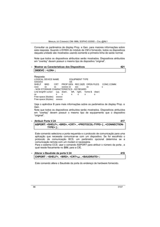 MANUAL DE COMANDO OM- MML SOPHO IS3000 – CALL@NET 
Consultar os parâmetros de display Prop. e Gen. para maiores informações sobre 
esta resposta. Quando o EHWA do módulo de CM é fornecido, todos os dispositivos 
daquela unidade são mostrados usando somente a primeira linha de saída normal. 
Note que todos os dispositivos atribuídos serão mostrados. Dispositivos atribuídos 
em “overlay” devem possuir o mesmo tipo de dispositivo “original”. 
· Mostrar as Características dos Dispositivos 421 
DIIDEVC :: <LDN> ;; 
Resposta: 
LOGICAL DEVICE NAME EQUIPMENT TYPE 
XXXXXX XX 
SHELF BRD CRT PROP GEN REC.SIZE OPEN FILES CONC.COMM: 
xxxx xx xx xxxxxx xx xxx xx x 
- NON STORAGE CHARACTERISTICS - KEYBOARD 
Line lenghth cursor: (up, down, left, right, home & clear) 
xx x x x x x x 
Free space (kbytes) xxxxxx 
Free space (kbytes) xxxxxx 
Veja o apêndice B para mais informações sobre os parâmetros de display Prop. e 
Gen. 
Note que todos os dispositivos atribuídos serão mostrados. Dispositivos atribuídos 
em “overlay” devem possuir o mesmo tipo de equipamento que o dispositivo 
“original”. 
· Atribuir Porta V.24 417 
ASPORT:: <SHELF>,, <BRD>,, <CRT> ,, <PROTOCOL-TYPE> [[ ,, <CONNECTION-TYPE> 
]] ;; 
Este comando seleciona a porta requerida e o protocolo de comunicação para uma 
aplicação que necessita comunicar-se com um dispositivo. Se for escolhido o 
protocolo de comunicação BCS, um parâmetro opcional determina se a 
comunicação remota com um modem é necessária. 
Para o sistema CCS: usar o comando ASPORT para atribuir o número da porta , a 
qual reside fisicamente no BIIM, para a CIE. 
· Alterar o Baudrate da porta V.24 419 
CHPORT :: <SHELF>,, <BRD>,, <CRT>s/r ,, <BAUDRATE> ;; 
Este comando altera o Baudrate da porta do endereço de hardware fornecido. 
86 0107 
 