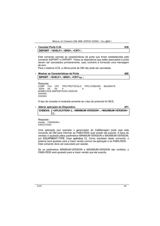MANUAL DE COMANDO OM- MML SOPHO IS3000 – CALL@NET 
· Cancelar Porta V.24 418 
DEPORT :: <SHELF>,, <BRD>,, <CRT> ;; 
Este comando cancela as características da porta que foram estabelecidas pelo 
comando ASPORT e CHPORT. Todos os dispositivos que estão associados à porta 
devem ser cancelados primeiramente, caso contrário é fornecido uma mensagem 
de erro. 
Para o sistema CCS, a última porta de OM não pode ser cancelada. 
· Mostrar as Características da Porta 420 
DIIPORT :: <SHELF>,, <BRD>,, <CRT>s/r ;; 
Resposta: 
COMP PLA CRT TIPO PROTOCOLO TIPO CONEXÃO BAUDRATE 
XXXX XX XX X X X 
NOMES DOS DISPOSITIVOS LÓGICOS 
XXXXXX 
XXXXXX 
O tipo de conexão é mostrada somente se o tipo de protocolo for BCS. 
· Alterar aplicação do Dispositivo 471 
CHDEVA:: [[ <APLICATION> [[ ,, <MINIMUM-VERSION> ,, <MAXIMUM-VERSION> 
]] ]] ;; 
Resposta : 
Versão : <VERSION> ; 
EXECUTADO 
Uma aplicação (por exemplo o gerenciador do CallManager) pode usar este 
comando de OM para informar ao PABX-RDSI qual versão ela suporta. A faixa de 
versões é ajustada pêlos parâmetros MINIMUM-VERSION e MAXIMUM-VERSION, 
por EQUIIPMENT--TYPE (Veja apêndiice C). Como resultado deste comando, o 
sistema será ajustado para a maior versão comum da aplicação e do PABX-RDSI. 
Este comando deve ser executado por sessão. 
Se os parâmetros MINIMUM-VERSION e MAXIMUM-VERSION são omitidos, o 
PABX-RDSI será ajustado para a maior versão que ele suporta. 
0107 87 
 