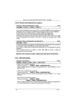 MANUAL DE COMANDO OM- MML SOPHO IS3000 – CALL@NET 
19.5.2 Nomes dos Dispositivos Lógicos 
· Designar o Nome do Dispositivo Lógico 61 # 
ASLDNM :: [[ <LDN1> ]] ,, <LDN2> [[ ,, <UNIT> ]] ;; 
O comando ASLDNM deve ser usado após o comando ASDEVC, para associar um 
LDN adicional ao dispositivo de EHWA que foi designado pelo comando ASDEVC. 
O LDN1 deve ser um LDN existente e o LDN2 o LDN a ser designado. 
Tenha cuidado com os nomes de dispositivos lógicos LBU, DBU e CBU. 
Re-designe uma LDN em uma rede como segue: cancele a LDN1, entre com a LDN 
a ser re-designada como LDN2 e entre com o número da unidade onde a LDN 
reside. 
· Cancelar o Nome do Dispositivo do Dispositivo 62 # 
DELDNM :: <LDN> ;; 
O dispositivo pode ter de mais de um LDN designado. Este comando não cancelará 
o último LDN. Consultar DEDEVC para cancelar o último LDN. 
Se a LDN é a CBU, este comando será executado com a atualização do journal 
desligada. 
Para o sistema CCS, se a LDN é a VDU, LBU, DBU ou FXAL, a ação de 
cancelamento não é permitida. 
CUIDADO: NÃO CANCELE O CBU, A MENOS QUE CBU DEVA SER MOVIDA! 
19.6 LINK (ENLACES) 
· Designar Link (Enlace) 56 # 
ASLIINK :: <SHELF>,, <BRD>,, <CRT> ,, <LINK-TYPE> ;; 
- LINK-TYPE 2, SM-PM controlável. 
Parâmetros adicionais: <SHELF>, <BRD>, <SEQUENCE--NO> ; 
Digite o EHWA da PM e o número de seqüência (0 ou 1 para PM2500 / 0 ou 6 
para PM1100). 
- LINK-TYPE 3, SM-PM não controlável. 
Parâmetros adicionais: <SHELF>, <BRD>, <SEQUENCE--NO> ; 
Digite o EHWA da PM e o número de seqüência (0 para PM2500 / 1...5, 7 para 
PM1100). 
- LINK-TYPE 4, SM-RPM controlável. 
Parâmetros adicionais: <SHELF>, <BRD>; 
<SHELF>, <BRD>, <SEQUENCE--NO> ; 
Digite o EHWA da DTU Local, o EHWA da DTU Remota e número de seqüência (0 
ou 1 para sistemas CCS, e somente 0 para sistemas CPU3000). 
88 0107 
 