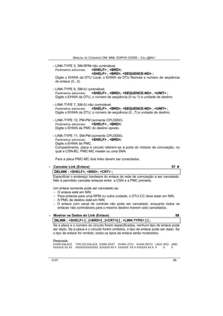 MANUAL DE COMANDO OM- MML SOPHO IS3000 – CALL@NET 
- LINK-TYPE 5, SM-RPM não controlável. 
Parâmetros adicionais: <SHELF> , <BRD>; 
<SHELF> , <BRD>, <SEQUENCE--NO> ; 
Digite o EHWA da DTU Local, o EHWA da DTU Remota e número de seqüência 
do enlace (0...3). 
- LINK-TYPE 6, SM-IU controlável. 
Parâmetros adicionais: <SHELF> , <BRD>, <SEQUENCE--NO> , <UNIIT> ; 
Digite o EHWA da DTU, o número de seqüência (0 ou 1) e unidade de destino. 
- LINK-TYPE 7, SM-IU não controlável. 
Parâmetros adicionais: <SHELF> , <BRD>, <SEQUENCE--NO> , <UNIIT> ; 
Digite o EHWA da DTU, o número de seqüência (0...7) e unidade de destino. 
- LINK-TYPE 10, PM-PM (somente CPU3000). 
Parâmetros adicionais: <SHELF> , <BRD>; 
Digite o EHWA da PMC do destino oposto. 
- LINK-TYPE 11, SM-PM (somente CPU3000). 
Parâmetros adicionais: <SHELF> , <BRD>; 
Digite o EHWA da PMC. 
Compartimento, placa e circuito referem-se à porta do módulo de comutação, no 
qual a CSN-BC, PMC-MC master ou uma SNA. 
Para a placa PMC-MC dois links devem ser conectados. 
· Cancelar Link (Enlace) 57 # 
DELIINK :: <SHELF>,, <BRD>,, <CRT> ;; 
Especificar o endereço hardware do enlace da rede de comutação a ser cancelado. 
Não é permitido cancelar enlaces entre a CSN e a PMC primária. 
Um enlace somente pode ser cancelado se: 
- O enlace está em NIN; 
- Para enlaces para uma RPM ou outra unidade, o DTU-CC deve estar em NIN. 
- A PMC de destino está em NIN; 
- O enlace com canal de controle não pode ser cancelado, enquanto todos os 
enlaces não controláveis para o mesmo destino tiverem sido cancelados. 
· Mostrar os Dados do Link (Enlace) 58 
DIILIINK :: <SHELF> [[ ,, [[<BRD>]] ,, [[<CRT>]] [[ ,, <LINK-TYPE> ]] ]] ;; 
Se a placa e o número do circuito forem especificados, nenhum tipo de enlace pode 
ser dado. Se a placa e o circuito forem omitidos, o tipo de enlace pode ser dado. Se 
o tipo de enlace for omitido, todos os tipos de enlace serão mostrados. 
Resposta: 
EHWA ENLACE TIPO DO ENLACE EHWA DEST EHWA LDTU EHWA RDTU LADO SEQ UNID 
XXXXXX XX XX XXXXXXXXXXXXX XXXXXX XX X XXXXXX XX X XXXXXX XX X X X X 
0107 89 
 