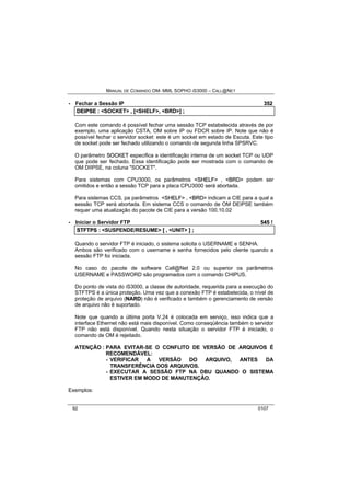 MANUAL DE COMANDO OM- MML SOPHO IS3000 – CALL@NET 
· Fechar a Sessão IP 352 
DEIIPSE :: <SOCKET> ,, [[<SHELF>,, <BRD>]] ;; 
Com este comando é possível fechar uma sessão TCP estabelecida através de por 
exemplo, uma aplicação CSTA, OM sobre IP ou FDCR sobre IP. Note que não é 
possível fechar o servidor socket: este é um socket em estado de Escuta. Este tipo 
de socket pode ser fechado utilizando o comando de segunda linha SPSRVC. 
O parâmetro SOCKET especifica a identificação interna de um socket TCP ou UDP 
que pode ser fechado. Essa identificação pode ser mostrada com o comando de 
OM DIIPSE, na coluna "SOCKET". 
Para sistemas com CPU3000, os parâmetros <SHELF> , <BRD> podem ser 
omitidos e então a sessão TCP para a placa CPU3000 será abortada. 
Para sistemas CCS, pa parâmetros <SHELF> , <BRD> indicam a CIE para a qual a 
sessão TCP será abortada. Em sistema CCS o comando de OM DEIPSE também 
requer uma atualização do pacote de CIE para a versão 100.10.02 
· Iniciar o Servidor FTP 545 ! 
STFTPS :: <SUSPENDE/RESUME> [[ ,, <UNIT> ]] ;; 
Quando o servidor FTP é iniciado, o sistema solicita o USERNAME e SENHA. 
Ambos são verificado com o username e senha fornecidos pelo cliente quando a 
sessão FTP foi iniciada. 
No caso do pacote de software Call@Net 2.0 ou superior os parâmetros 
USERNAME e PASSWORD são programados com o comando CHIPUS. 
Do ponto de vista do iS3000, a classe de autoridade, requerida para a execução do 
STFTPS é a única proteção. Uma vez que a conexão FTP é estabelecida, o nível de 
proteção de arquivo (NARD) não é verificado e também o gerenciamento de versão 
de arquivo não é suportado. 
Note que quando a última porta V.24 é colocada em serviço, isso indica que a 
interface Ethernet não está mais disponível. Como conseqüência também o servidor 
FTP não está disponível. Quando nesta situação o servidor FTP é iniciado, o 
comando de OM é rejeitado. 
ATENÇÃO : PARA EVITAR-SE O CONFLITO DE VERSÃO DE ARQUIVOS É 
RECOMENDÁVEL: 
- VERIFICAR A VERSÃO DO ARQUIVO, ANTES DA 
TRANSFERÊNCIA DOS ARQUIVOS. 
- EXECUTAR A SESSÃO FTP NA DBU QUANDO O SISTEMA 
ESTIVER EM MODO DE MANUTENÇÃO. 
Exemplos: 
92 0107 
 