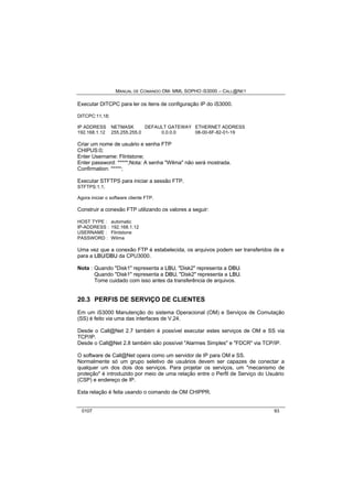 MANUAL DE COMANDO OM- MML SOPHO IS3000 – CALL@NET 
Executar DITCPC para ler os itens de configuração IP do iS3000. 
DITCPC:11,18; 
IP ADDRESS NETMASK DEFAULT GATEWAY ETHERNET ADDRESS 
192.168.1.12 255.255.255.0 0.0.0.0 08-00-6F-82-01-19 
Criar um nome de usuário e senha FTP 
CHIPUS:0; 
Enter Username: Flintstone; 
Enter password: *****;Nota: A senha "Wilma" não será mostrada. 
Confirmation: *****; 
Executar STFTPS para iniciar a sessão FTP. 
STFTPS:1,1; 
Agora iniciar o software cliente FTP. 
Construir a conexão FTP utilizando os valores a seguir: 
HOST TYPE : automatic 
IP-ADDRESS : 192.168.1.12 
USERNAME : Flintstone 
PASSWORD : Wilma 
Uma vez que a conexão FTP é estabelecida, os arquivos podem ser transferidos de e 
para a LBU/DBU da CPU3000. 
Nota : Quando "Disk1" representa a LBU, "Disk2" representa a DBU. 
Quando "Disk1" representa a DBU, "Disk2" representa a LBU. 
Tome cuidado com isso antes da transferência de arquivos. 
20.3 PERFIS DE SERVIÇO DE CLIENTES 
Em um iS3000 Manutenção do sistema Operacional (OM) e Serviços de Comutação 
(SS) é feito via uma das interfaces de V.24. 
Desde o Call@Net 2.7 também é possível executar estes serviços de OM e SS via 
TCP/IP. 
Desde o Call@Net 2.8 também são possível "Alarmes Simples" e "FDCR" via TCP/IP. 
O software de Call@Net opera como um servidor de IP para OM e SS. 
Normalmente só um grupo seletivo de usuários devem ser capazes de conectar a 
qualquer um dos dois dos serviços. Para projetar os serviços, um "mecanismo de 
proteção" é introduzido por meio de uma relação entre o Perfil de Serviço do Usuário 
(CSP) e endereço de IP. 
Esta relação é feita usando o comando de OM CHIPPR. 
0107 93 
 