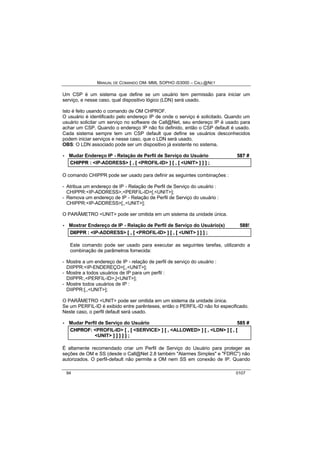 MANUAL DE COMANDO OM- MML SOPHO IS3000 – CALL@NET 
Um CSP é um sistema que define se um usuário tem permissão para iniciar um 
serviço, e nesse caso, qual dispositivo lógico (LDN) será usado. 
Isto é feito usando o comando de OM CHPROF. 
O usuário é identificado pelo endereço IP de onde o serviço é solicitado. Quando um 
usuário solicitar um serviço no software de Call@Net, seu endereço IP é usado para 
achar um CSP. Quando o endereço IP não foi definido, então o CSP default é usado. 
Cada sistema sempre tem um CSP default que define se usuários desconhecidos 
podem iniciar serviços e nesse caso, que o LDN será usado. 
OBS: O LDN associado pode ser um dispositivo já existente no sistema. 
· Mudar Endereço IP - Relação de Perfil de Serviço do Usuário 587 # 
CHIIPPR :: <IP-ADDRESS> [[ ,, [[ <PROFIL-ID> ]] [[ ,, [[ <UNIT> ]] ]] ]] ;; 
O comando CHIPPR pode ser usado para definir as seguintes combinações : 
- Atribua um endereço de IP - Relação de Perfil de Serviço do usuário : 
CHIPPR:<IP-ADDRESS>,<PERFIL-ID>[,<UNIT>]; 
- Remova um endereço de IP - Relação de Perfil de Serviço do usuário : 
CHIPPR:<IP-ADDRESS>[,,<UNIT>]; 
O PARÂMETRO <UNIT> pode ser omitida em um sistema da unidade única. 
· Mostrar Endereço de IP - Relação de Perfil de Serviço do Usuário(s) 588! 
DIIIIPPR :: <IP-ADDRESS> [[ ,, [[ <PROFIL-ID> ]] [[ ,, [[ <UNIT> ]] ]] ]] ;; 
Este comando pode ser usado para executar as seguintes tarefas, utilizando a 
combinação de parâmetros fornecida: 
- Mostre a um endereço de IP - relação de perfil de serviço do usuário : 
DIIPPR:<IP-ENDEREÇO>[,,<UNIT>]; 
- Mostre a todos usuários de IP para um perfil : 
DIIPPR:,<PERFIL-ID>,[<UNIT>]; 
- Mostre todos usuários de IP : 
DIIPPR:[,,<UNIT>]; 
O PARÂMETRO <UNIT> pode ser omitida em um sistema da unidade única. 
Se um PERFIL-ID é exibido entre parênteses, então o PERFIL-ID não foi especificado. 
Neste caso, o perfil default será usado. 
· Mudar Perfil de Serviço do Usuário 585 # 
CHPROF:: <PROFIL-ID> [[ ,, [[ <SERVICE> ]] [[ ,, <ALLOWED> ]] [[ ,, <LDN> ]] [[ ,, [[ 
<UNIT> ]] ]] ]] ]] ]] ;; 
É altamente recomendado criar um Perfil de Serviço do Usuário para proteger as 
seções de OM e SS (desde o Call@Net 2.8 também "Alarmes Simples" e "FDRC") não 
autorizados. O perfil-default não permite a OM nem SS em conexão de IP. Quando 
94 0107 
 