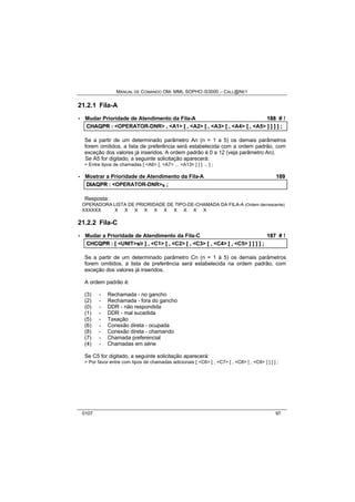 MANUAL DE COMANDO OM- MML SOPHO IS3000 – CALL@NET 
21.2.1 Fila-A 
· Mudar Prioridade de Atendimento da Fila-A 188 # ! 
CHAQPR :: <OPERATOR-DNR> ,, <A1> [[ ,, <A2> [[ ,, <A3> [[ ,, <A4> [[ ,, <A5> ]] ]] ]] ]] ;; 
Se a partir de um determinado parâmetro An (n = 1 a 5) os demais parâmetros 
forem omitidos, a lista de preferência será estabelecida com a ordem padrão, com 
exceção dos valores já inseridos. A ordem padrão é 0 a 12 (veja parâmetro An). 
Se A5 for digitado, a seguinte solicitação aparecerá: 
> Entre tipos de chamadas [ <A6> [, <A7> ... <A13> ] ] ] ... ] ; 
· Mostrar a Prioridade de Atendimento da Fila-A 189 
DIIAQPR :: <OPERATOR-DNR>s ;; 
Resposta: 
OPERADORA LISTA DE PRIORIDADE DE TIPO-DE-CHAMADA DA FILA-A (Ordem decrescente) 
XXXXXX X X X X X X X X X X 
21.2.2 Fila-C 
· Mudar a Prioridade de Atendimento da Fila-C 187 # ! 
CHCQPR :: [[ <UNIT>s//rr ]] ,, <C1> [[ ,, <C2> [[ ,, <C3> [[ ,, <C4> [[ ,, <C5> ]] ]] ]] ]] ;; 
Se a partir de um determinado parâmetro Cn (n = 1 à 5) os demais parâmetros 
forem omitidos, a lista de preferência será estabelecida na ordem padrão, com 
exceção dos valores já inseridos. 
A ordem padrão é: 
(3) - Rechamada - no gancho 
(2) - Rechamada - fora do gancho 
(0) - DDR - não respondida 
(1) - DDR - mal sucedida 
(5) - Taxação 
(6) - Conexão direta - ocupada 
(8) - Conexão direta - chamando 
(7) - Chamada preferencial 
(4) - Chamadas em série 
Se C5 for digitado, a seguinte solicitação aparecerá: 
> Por favor entre com tipos de chamadas adicionais [ <C6> [ , <C7> [ , <C8> [ , <C9> ] ] ] ] ; 
0107 97 
 