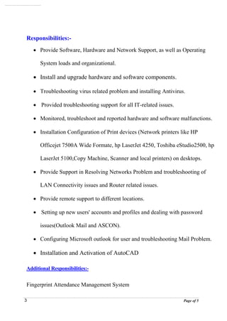 Page of 53
Responsibilities:-
 Provide Software, Hardware and Network Support, as well as Operating
System loads and organizational.
 Install and upgrade hardware and software components.
 Troubleshooting virus related problem and installing Antivirus.
 Provided troubleshooting support for all IT-related issues.
 Monitored, troubleshoot and reported hardware and software malfunctions.
 Installation Configuration of Print devices (Network printers like HP
Officejet 7500A Wide Formate, hp LaserJet 4250, Toshiba eStudio2500, hp
LaserJet 5100,Copy Machine, Scanner and local printers) on desktops.
 Provide Support in Resolving Networks Problem and troubleshooting of
LAN Connectivity issues and Router related issues.
 Provide remote support to different locations.
 Setting up new users' accounts and profiles and dealing with password
issues(Outlook Mail and ASCON).
 Configuring Microsoft outlook for user and troubleshooting Mail Problem.
 Installation and Activation of AutoCAD
Additional Responsibilities:-
Fingerprint Attendance Management System
 