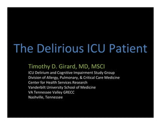 The Delirious ICU Patient
  Timothy D. Girard, MD, MSCI
  ICU Delirium and Cognitive Impairment Study Group
  Division of Allergy, Pulmonary, & Critical Care Medicine
  Center for Health Services Research
  Vanderbilt University School of Medicine
  VA Tennessee Valley GRECC
  Nashville, Tennessee
 