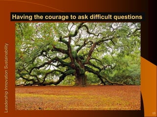 Having the courage to ask difficult questions
Leadership Innovation Sustainability




                                                        http://www.blog.thefortuneinstitute.com/wp-content/uploads/2010/07/tree_life.jpg


                                                                                                                                           13
 