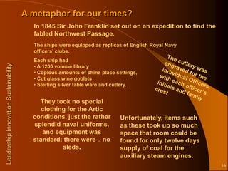 A metaphor for our times?
                                         In 1845 Sir John Franklin set out on an expedition to find the
                                         fabled Northwest Passage.
                                         The ships were equipped as replicas of English Royal Navy
                                         officers’ clubs.
                                         Each ship had
Leadership Innovation Sustainability




                                         • A 1200 volume library
                                         • Copious amounts of china place settings,
                                         • Cut glass wine goblets
                                         • Sterling silver table ware and cutlery.


                                           They took no special
                                            clothing for the Artic
                                         conditions, just the rather        Unfortunately, items such
                                         splendid naval uniforms,           as these took up so much
                                            and equipment was               space that room could be
                                         standard: there were .. no         found for only twelve days
                                                   sleds.                   supply of coal for the
                                                                            auxiliary steam engines.
                                                                                                          16
 
