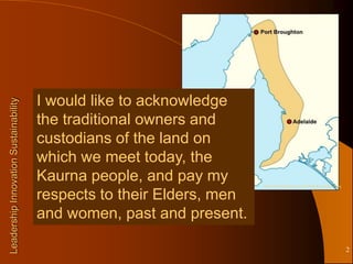 I would like to acknowledge
Leadership Innovation Sustainability




                                       the traditional owners and
                                       custodians of the land on
                                       which we meet today, the
                                       Kaurna people, and pay my       http://en.wikipedia.org/wiki/File:Kaurnaland.png


                                       respects to their Elders, men
                                       and women, past and present.

                                                                                                                          2
 