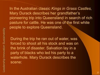 In the Australian classic Kings in Grass Castles,
                                       Mary Durack describes her grandfather’s
                                       pioneering trip into Queensland in search of rich
                                       pasture for cattle. He was one of the first white
                                       people to explore Queensland.
Leadership Innovation Sustainability




                                       During the trip he ran out of water, was
                                       forced to shoot all his stock and was on
                                       the brink of disaster. Salvation lay in a
                                       party of blacks who led his party to a
                                       waterhole. Mary Durack describes the
                                       scene:

                                                                                           27
 