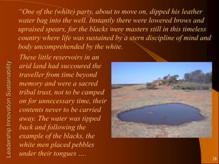 “One of the (white) party, about to move on, dipped his leather
                                       water bag into the well. Instantly there were lowered brows and
                                       upraised spears, for the blacks were masters still in this timeless
                                       country where life was sustained by a stern discipline of mind and
                                       body uncomprehended by the white.
                                       These little reservoirs in an
Leadership Innovation Sustainability




                                       arid land had succoured the
                                       traveller from time beyond
                                       memory and were a sacred
                                       tribal trust, not to be camped
                                       on for unnecessary time, their
                                       contents never to be carried
                                       away. The water was tipped
                                       back and following the
                                       example of the blacks, the
                                       white men placed pebbles
                                       under their tongues ….
                                                                                                             28
 