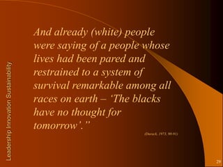 And already (white) people
                                       were saying of a people whose
                                       lives had been pared and
Leadership Innovation Sustainability




                                       restrained to a system of
                                       survival remarkable among all
                                       races on earth – „The blacks
                                       have no thought for
                                       tomorrow‟.”
                                                              (Durack, 1973, 90-91)




                                                                                      29
 