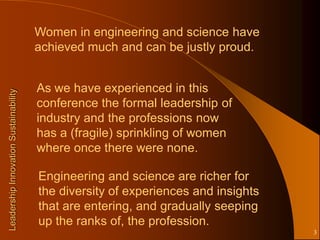 Women in engineering and science have
                                       achieved much and can be justly proud.


                                       As we have experienced in this
Leadership Innovation Sustainability




                                       conference the formal leadership of
                                       industry and the professions now
                                       has a (fragile) sprinkling of women
                                       where once there were none.

                                       Engineering and science are richer for
                                       the diversity of experiences and insights
                                       that are entering, and gradually seeping
                                       up the ranks of, the profession.
                                                                                   3
 