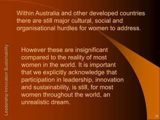 Within Australia and other developed countries
                                       there are still major cultural, social and
                                       organisational hurdles for women to address.
Leadership Innovation Sustainability




                                        However these are insignificant
                                        compared to the reality of most
                                        women in the world. It is important
                                        that we explicitly acknowledge that
                                        participation in leadership, innovation
                                        and sustainability, is still, for most
                                        women throughout the world, an
                                        unrealistic dream.

                                                                                        33
 