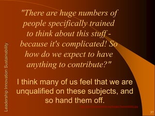 "There are huge numbers of
                                         people specifically trained
                                          to think about this stuff -
                                        because it's complicated! So
Leadership Innovation Sustainability




                                         how do we expect to have
                                          anything to contribute?"

                                       I think many of us feel that we are
                                       unqualified on these subjects, and
                                                so hand them off.
                                                          http://www.bizstorytellers.org/Images/Sustainability.jpg

                                                                                                                     37
 