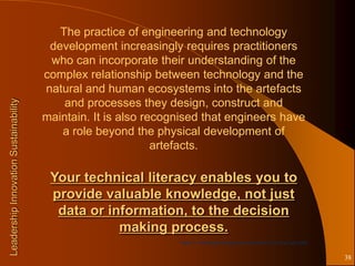 The practice of engineering and technology
                                        development increasingly requires practitioners
                                        who can incorporate their understanding of the
                                       complex relationship between technology and the
                                       natural and human ecosystems into the artefacts
                                           and processes they design, construct and
Leadership Innovation Sustainability




                                       maintain. It is also recognised that engineers have
                                          a role beyond the physical development of
                                                              artefacts.

                                        Your technical literacy enables you to
                                        provide valuable knowledge, not just
                                         data or information, to the decision
                                                   making process.
                                                                 Taylor in Technology Assessment resources UTS as at July 2000


                                                                                                                                 38
 