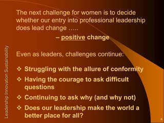 The next challenge for women is to decide
                                       whether our entry into professional leadership
                                       does lead change …..
                                                     – positive change
Leadership Innovation Sustainability




                                       Even as leaders, challenges continue:

                                        Struggling with the allure of conformity
                                        Having the courage to ask difficult
                                         questions
                                        Continuing to ask why (and why not)
                                        Does our leadership make the world a
                                         better place for all?                          6
 
