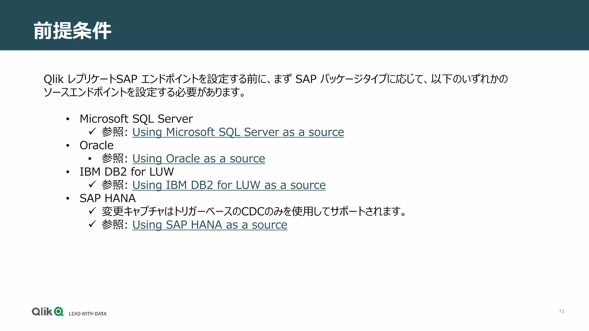 13
前提条件
Qlik レプリケートSAP エンドポイントを設定する前に、まず SAP パッケージタイプに応じて、以下のいずれかの
ソースエンドポイントを設定する必要があります。
• Microsoft SQL Server
 参照: Using Microsoft SQL Server as a source
• Oracle
• 参照: Using Oracle as a source
• IBM DB2 for LUW
 参照: Using IBM DB2 for LUW as a source
• SAP HANA
 変更キャプチャはトリガーベースのCDCのみを使用してサポートされます。
 参照: Using SAP HANA as a source
 