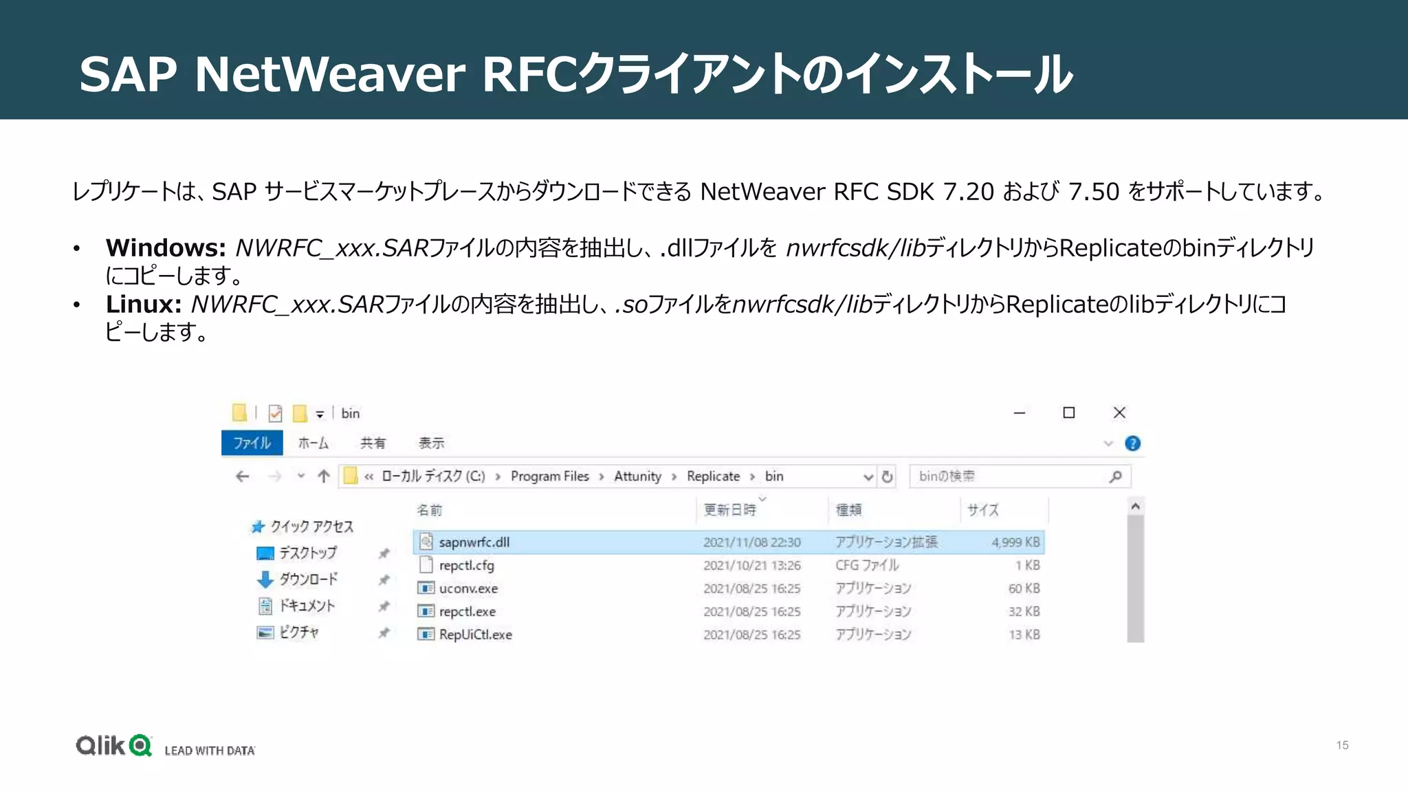 15
SAP NetWeaver RFCクライアントのインストール
レプリケートは、SAP サービスマーケットプレースからダウンロードできる NetWeaver RFC SDK 7.20 および 7.50 をサポートしています。
• Windows: NWRFC_xxx.SARファイルの内容を抽出し、.dllファイルを nwrfcsdk/libディレクトリからReplicateのbinディレクトリ
にコピーします。
• Linux: NWRFC_xxx.SARファイルの内容を抽出し、.soファイルをnwrfcsdk/libディレクトリからReplicateのlibディレクトリにコ
ピーします。
 