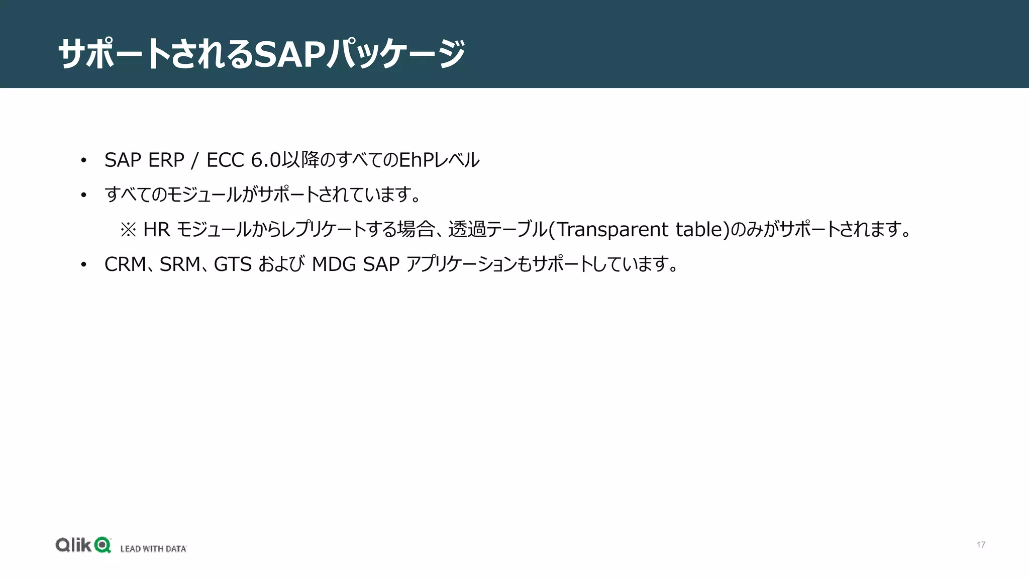 17
サポートされるSAPパッケージ
• SAP ERP / ECC 6.0以降のすべてのEhPレベル
• すべてのモジュールがサポートされています。
※ HR モジュールからレプリケートする場合、透過テーブル(Transparent table)のみがサポートされます。
• CRM、SRM、GTS および MDG SAP アプリケーションもサポートしています。
 