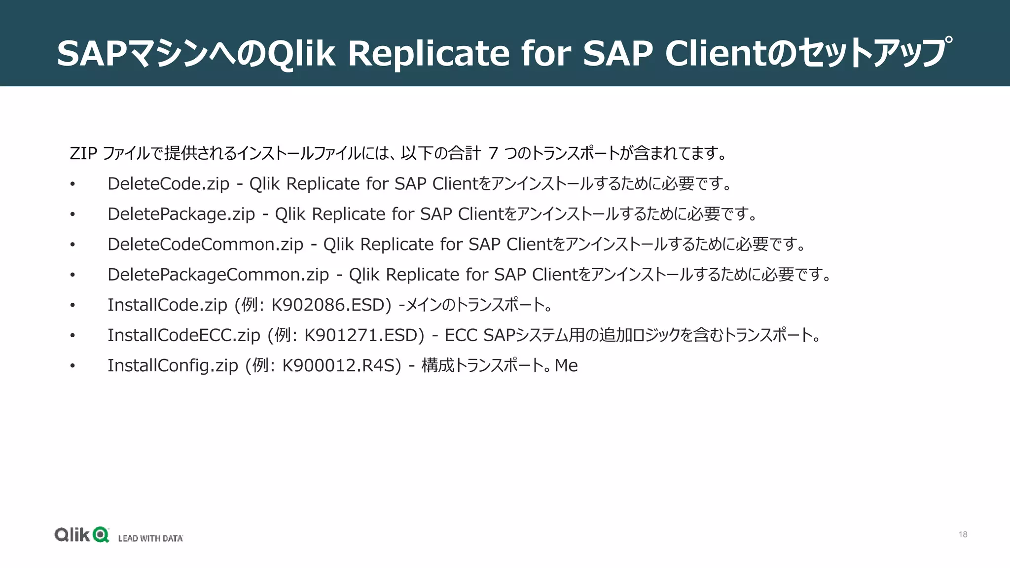 18
ZIP ファイルで提供されるインストールファイルには、以下の合計 7 つのトランスポートが含まれてます。
• DeleteCode.zip - Qlik Replicate for SAP Clientをアンインストールするために必要です。
• DeletePackage.zip - Qlik Replicate for SAP Clientをアンインストールするために必要です。
• DeleteCodeCommon.zip - Qlik Replicate for SAP Clientをアンインストールするために必要です。
• DeletePackageCommon.zip - Qlik Replicate for SAP Clientをアンインストールするために必要です。
• InstallCode.zip (例: K902086.ESD) -メインのトランスポート。
• InstallCodeECC.zip (例: K901271.ESD) - ECC SAPシステム用の追加ロジックを含むトランスポート。
• InstallConfig.zip (例: K900012.R4S) - 構成トランスポート。Me
SAPマシンへのQlik Replicate for SAP Clientのセットアップ
 