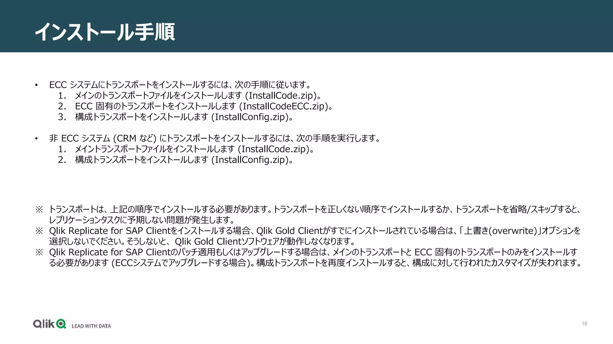 19
インストール手順
• ECC システムにトランスポートをインストールするには、次の手順に従います。
1. メインのトランスポートファイルをインストールします (InstallCode.zip)。
2. ECC 固有のトランスポートをインストールします (InstallCodeECC.zip)。
3. 構成トランスポートをインストールします (InstallConfig.zip)。
• 非 ECC システム (CRM など) にトランスポートをインストールするには、次の手順を実行します。
1. メイントランスポートファイルをインストールします (InstallCode.zip)。
2. 構成トランスポートをインストールします (InstallConfig.zip)。
※ トランスポートは、上記の順序でインストールする必要があります。トランスポートを正しくない順序でインストールするか、トランスポートを省略/スキップすると、
レプリケーションタスクに予期しない問題が発生します。
※ Qlik Replicate for SAP Clientをインストールする場合、Qlik Gold Clientがすでにインストールされている場合は、「上書き(overwrite)」オプションを
選択しないでください。そうしないと、 Qlik Gold Clientソフトウェアが動作しなくなります。
※ Qlik Replicate for SAP Clientのパッチ適用もしくはアップグレードする場合は、メインのトランスポートと ECC 固有のトランスポートのみをインストールす
る必要があります (ECCシステムでアップグレードする場合)。構成トランスポートを再度インストールすると、構成に対して行われたカスタマイズが失われます。
 