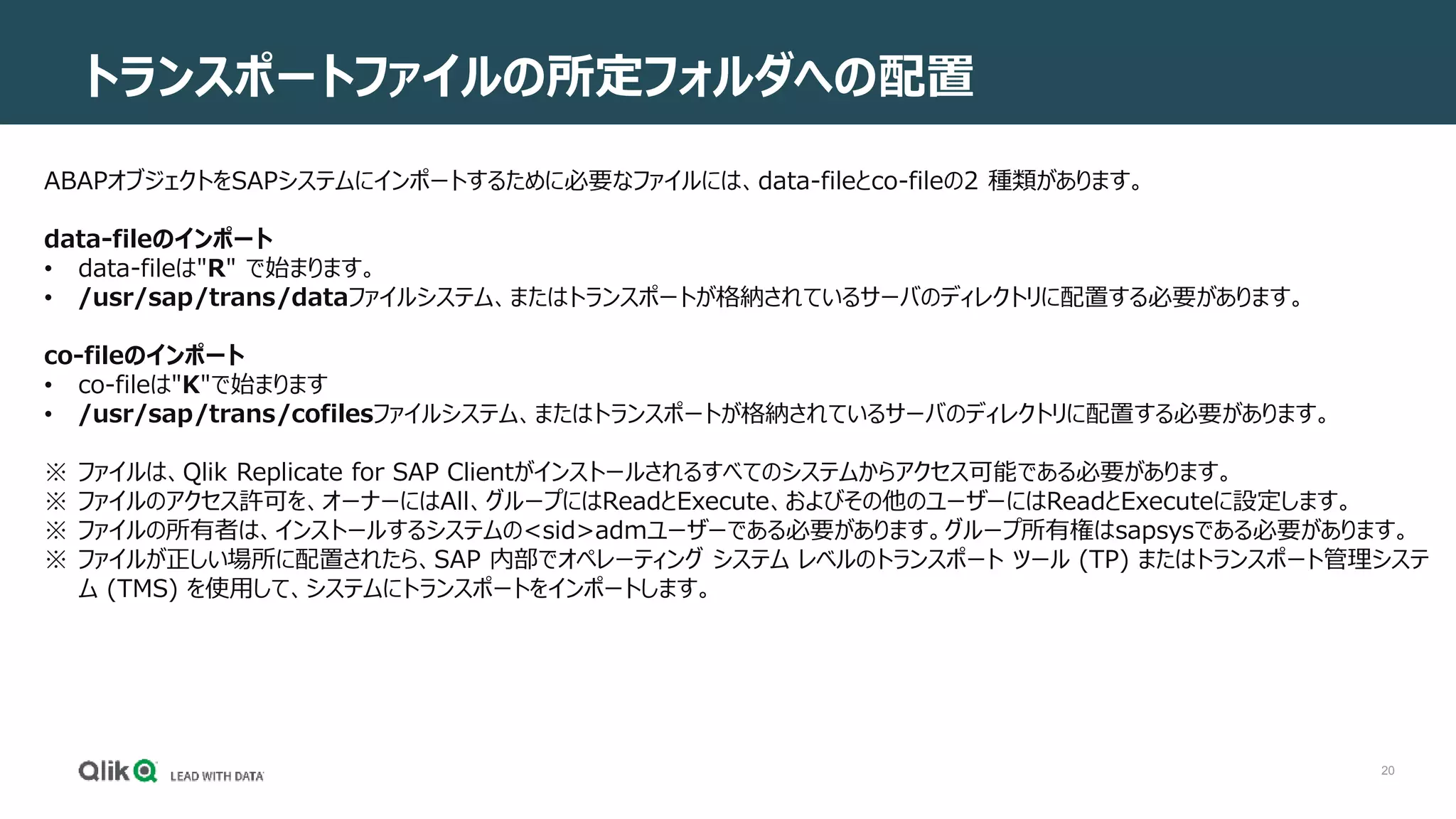 20
トランスポートファイルの所定フォルダへの配置
ABAPオブジェクトをSAPシステムにインポートするために必要なファイルには、data-fileとco-fileの2 種類があります。
data-fileのインポート
• data-fileは"R" で始まります。
• /usr/sap/trans/dataファイルシステム、またはトランスポートが格納されているサーバのディレクトリに配置する必要があります。
co-fileのインポート
• co-fileは"K"で始まります
• /usr/sap/trans/cofilesファイルシステム、またはトランスポートが格納されているサーバのディレクトリに配置する必要があります。
※ ファイルは、Qlik Replicate for SAP Clientがインストールされるすべてのシステムからアクセス可能である必要があります。
※ ファイルのアクセス許可を、オーナーにはAll、グループにはReadとExecute、およびその他のユーザーにはReadとExecuteに設定します。
※ ファイルの所有者は、インストールするシステムの<sid>admユーザーである必要があります。グループ所有権はsapsysである必要があります。
※ ファイルが正しい場所に配置されたら、SAP 内部でオペレーティング システム レベルのトランスポート ツール (TP) またはトランスポート管理システ
ム (TMS) を使用して、システムにトランスポートをインポートします。
 