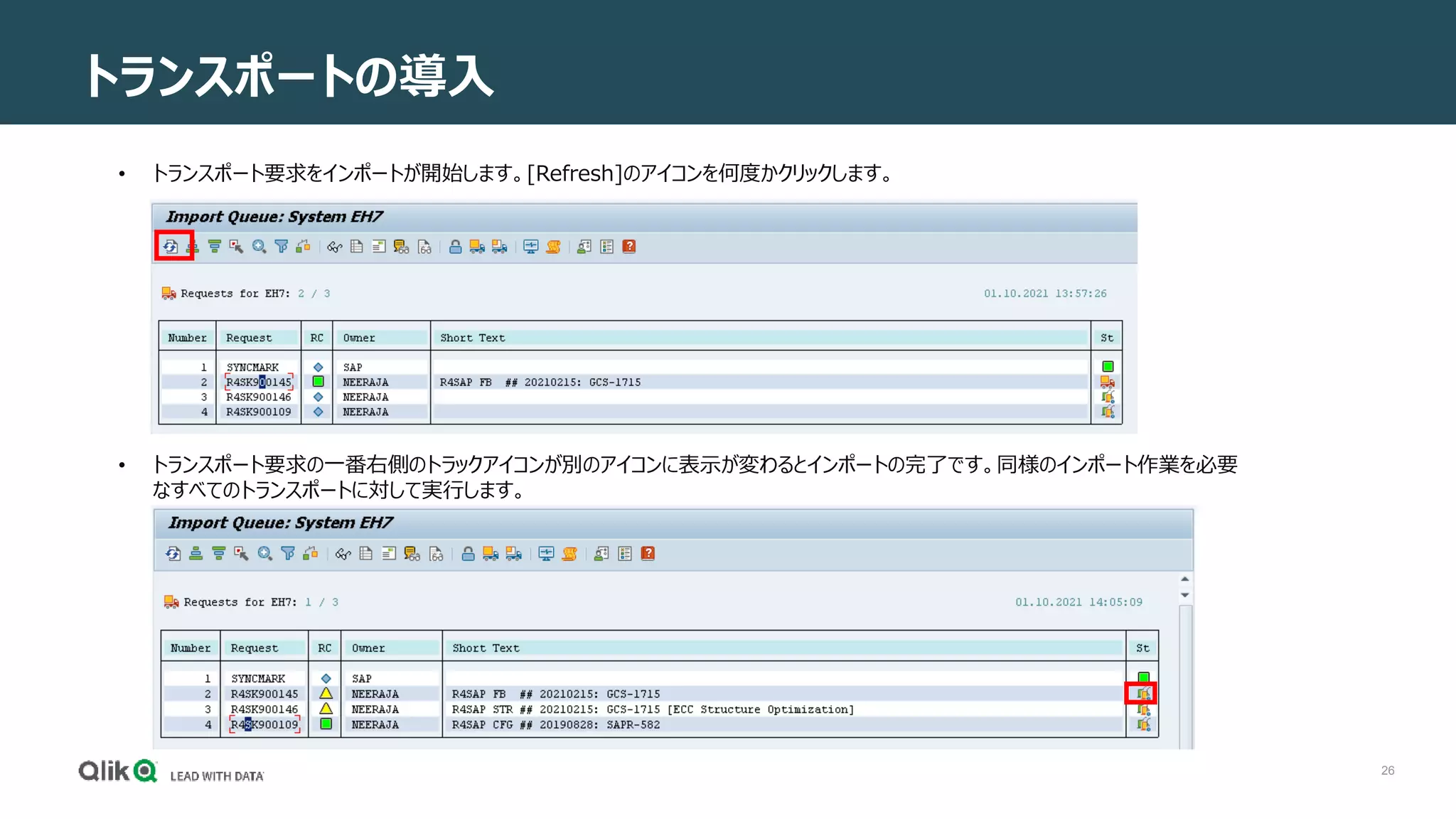 26
トランスポートの導入
• トランスポート要求をインポートが開始します。[Refresh]のアイコンを何度かクリックします。
• トランスポート要求の一番右側のトラックアイコンが別のアイコンに表示が変わるとインポートの完了です。同様のインポート作業を必要
なすべてのトランスポートに対して実行します。
 