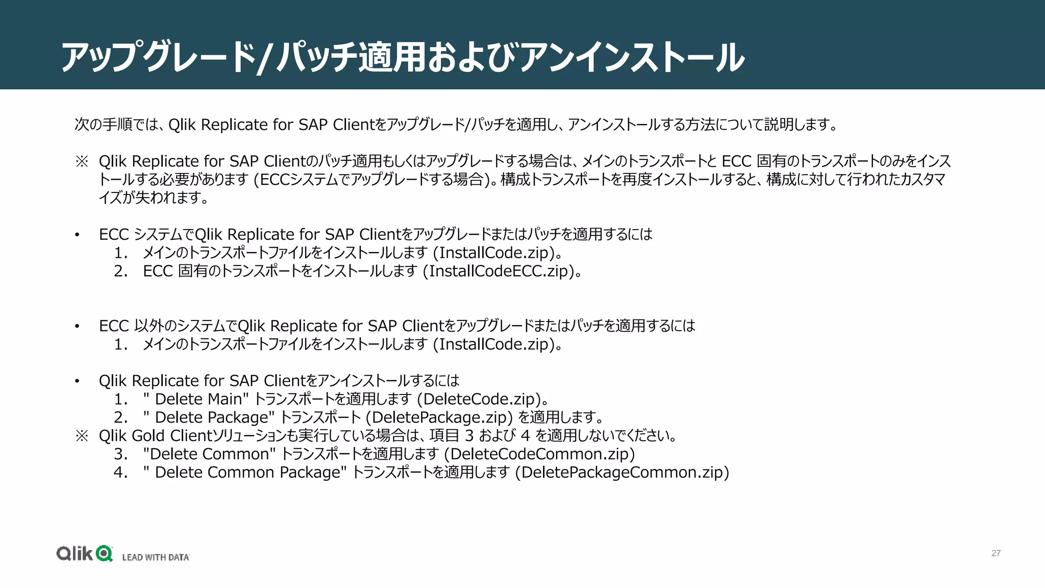27
アップグレード/パッチ適用およびアンインストール
次の手順では、Qlik Replicate for SAP Clientをアップグレード/パッチを適用し、アンインストールする方法について説明します。
※ Qlik Replicate for SAP Clientのパッチ適用もしくはアップグレードする場合は、メインのトランスポートと ECC 固有のトランスポートのみをインス
トールする必要があります (ECCシステムでアップグレードする場合)。構成トランスポートを再度インストールすると、構成に対して行われたカスタマ
イズが失われます。
• ECC システムでQlik Replicate for SAP Clientをアップグレードまたはパッチを適用するには
1. メインのトランスポートファイルをインストールします (InstallCode.zip)。
2. ECC 固有のトランスポートをインストールします (InstallCodeECC.zip)。
• ECC 以外のシステムでQlik Replicate for SAP Clientをアップグレードまたはパッチを適用するには
1. メインのトランスポートファイルをインストールします (InstallCode.zip)。
• Qlik Replicate for SAP Clientをアンインストールするには
1. " Delete Main" トランスポートを適用します (DeleteCode.zip)。
2. " Delete Package" トランスポート (DeletePackage.zip) を適用します。
※ Qlik Gold Clientソリューションも実行している場合は、項目 3 および 4 を適用しないでください。
3. "Delete Common" トランスポートを適用します (DeleteCodeCommon.zip)
4. " Delete Common Package" トランスポートを適用します (DeletePackageCommon.zip)
 