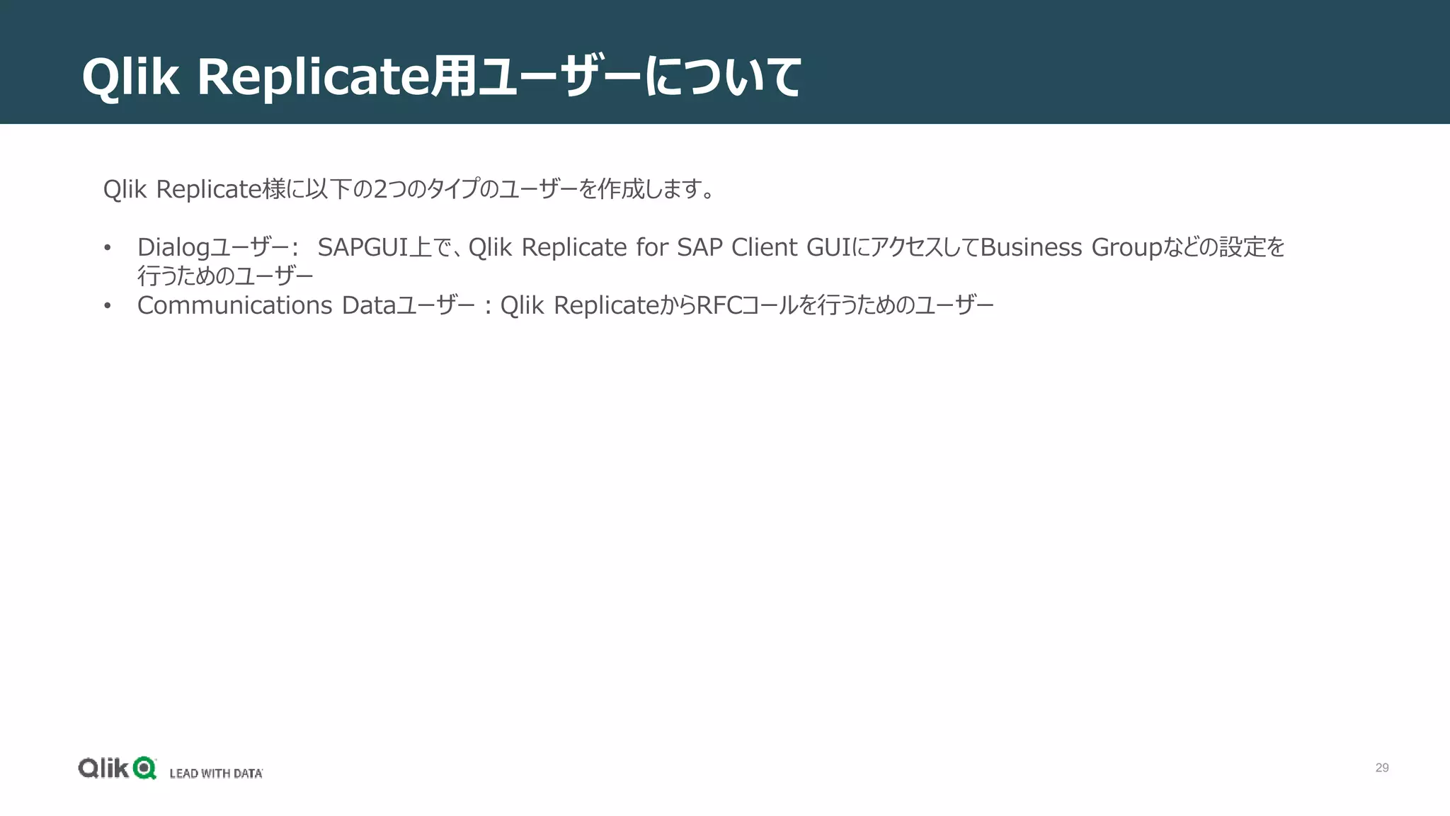29
Qlik Replicate用ユーザーについて
Qlik Replicate様に以下の2つのタイプのユーザーを作成します。
• Dialogユーザー: SAPGUI上で、Qlik Replicate for SAP Client GUIにアクセスしてBusiness Groupなどの設定を
行うためのユーザー
• Communications Dataユーザー：Qlik ReplicateからRFCコールを行うためのユーザー
 