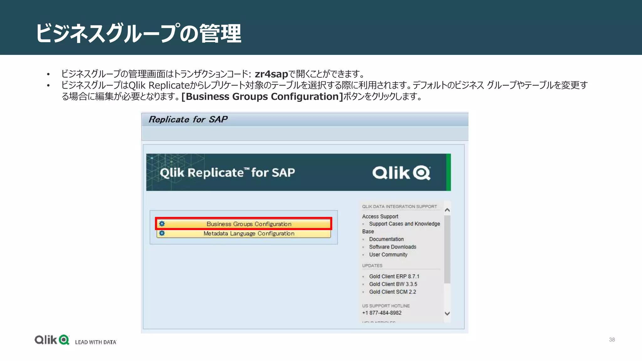 38
ビジネスグループの管理
• ビジネスグループの管理画面はトランザクションコード: zr4sapで開くことができます。
• ビジネスグループはQlik Replicateからレプリケート対象のテーブルを選択する際に利用されます。デフォルトのビジネス グループやテーブルを変更す
る場合に編集が必要となります。[Business Groups Configuration]ボタンをクリックします。
 