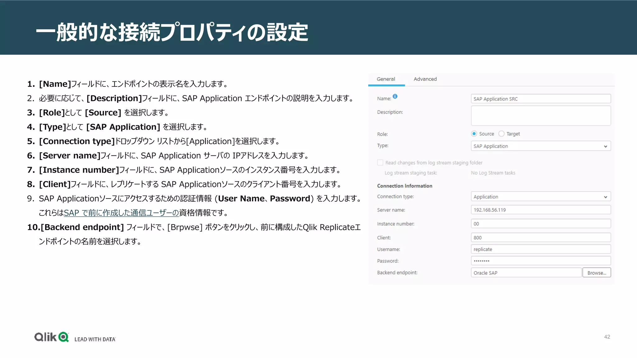 42
一般的な接続プロパティの設定
1. [Name]フィールドに、エンドポイントの表示名を入力します。
2. 必要に応じて、[Description]フィールドに、SAP Application エンドポイントの説明を入力します。
3. [Role]として [Source] を選択します。
4. [Type]として [SAP Application] を選択します。
5. [Connection type]ドロップダウン リストから[Application]を選択します。
6. [Server name]フィールドに、SAP Application サーバの IPアドレスを入力します。
7. [Instance number]フィールドに、SAP Applicationソースのインスタンス番号を入力します。
8. [Client]フィールドに、レプリケートする SAP Applicationソースのクライアント番号を入力します。
9. SAP Applicationソースにアクセスするための認証情報 (User Name、Password) を入力します。
これらはSAP で前に作成した通信ユーザーの資格情報です。
10.[Backend endpoint] フィールドで、[Brpwse] ボタンをクリックし、前に構成したQlik Replicateエ
ンドポイントの名前を選択します。
 