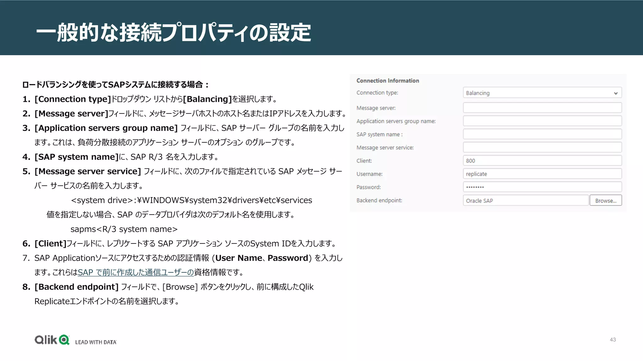 43
一般的な接続プロパティの設定
ロードバランシングを使ってSAPシステムに接続する場合：
1. [Connection type]ドロップダウン リストから[Balancing]を選択します。
2. [Message server]フィールドに、メッセージサーバホストのホスト名またはIPアドレスを入力します。
3. [Application servers group name] フィールドに、SAP サーバー グループの名前を入力し
ます。これは、負荷分散接続のアプリケーション サーバーのオプション のグループです。
4. [SAP system name]に、SAP R/3 名を入力します。
5. [Message server service] フィールドに、次のファイルで指定されている SAP メッセージ サー
バー サービスの名前を入力します。
<system drive>:WINDOWSsystem32driversetcservices
値を指定しない場合、SAP のデータプロバイダは次のデフォルト名を使用します。
sapms<R/3 system name>
6. [Client]フィールドに、レプリケートする SAP アプリケーション ソースのSystem IDを入力します。
7. SAP Applicationソースにアクセスするための認証情報 (User Name、Password) を入力し
ます。これらはSAP で前に作成した通信ユーザーの資格情報です。
8. [Backend endpoint] フィールドで、[Browse] ボタンをクリックし、前に構成したQlik
Replicateエンドポイントの名前を選択します。
 