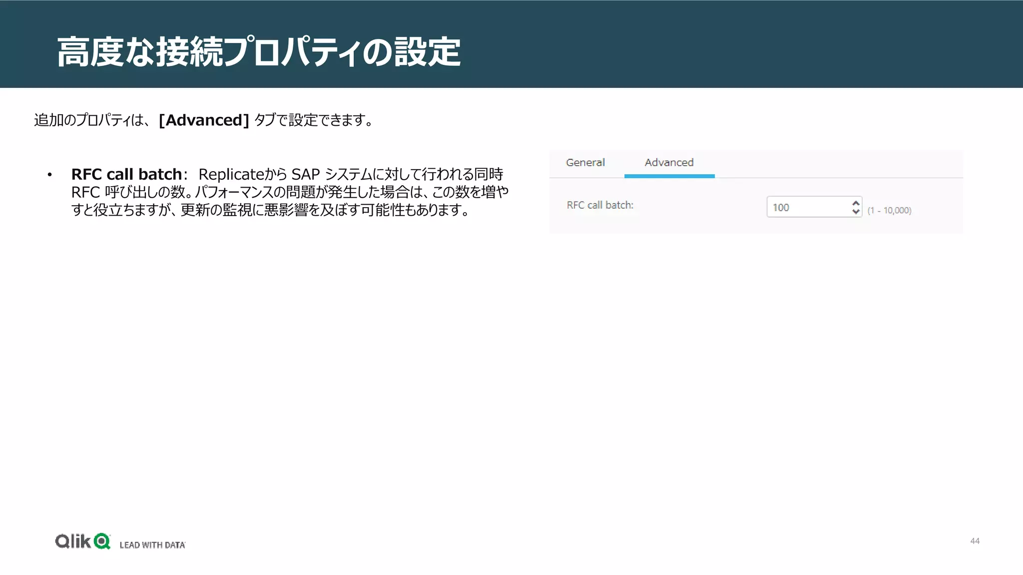 44
高度な接続プロパティの設定
追加のプロパティは、 [Advanced] タブで設定できます。
• RFC call batch: Replicateから SAP システムに対して行われる同時
RFC 呼び出しの数。パフォーマンスの問題が発生した場合は、この数を増や
すと役立ちますが、更新の監視に悪影響を及ぼす可能性もあります。
 
