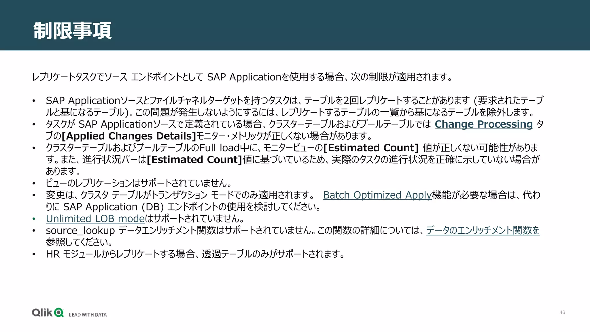 46
制限事項
レプリケートタスクでソース エンドポイントとして SAP Applicationを使用する場合、次の制限が適用されます。
• SAP Applicationソースとファイルチャネルターゲットを持つタスクは、テーブルを2回レプリケートすることがあります (要求されたテーブ
ルと基になるテーブル)。この問題が発生しないようにするには、レプリケートするテーブルの一覧から基になるテーブルを除外します。
• タスクが SAP Applicationソースで定義されている場合、クラスターテーブルおよびプールテーブルでは Change Processing タ
ブの[Applied Changes Details]モニター・メトリックが正しくない場合があります。
• クラスターテーブルおよびプールテーブルのFull load中に、モニタービューの[Estimated Count] 値が正しくない可能性がありま
す。また、進行状況バーは[Estimated Count]値に基づいているため、実際のタスクの進行状況を正確に示していない場合が
あります。
• ビューのレプリケーションはサポートされていません。
• 変更は、クラスタ テーブルがトランザクション モードでのみ適用されます。 Batch Optimized Apply機能が必要な場合は、代わ
りに SAP Application (DB) エンドポイントの使用を検討してください。
• Unlimited LOB modeはサポートされていません。
• source_lookup データエンリッチメント関数はサポートされていません。この関数の詳細については、データのエンリッチメント関数を
参照してください。
• HR モジュールからレプリケートする場合、透過テーブルのみがサポートされます。
 
