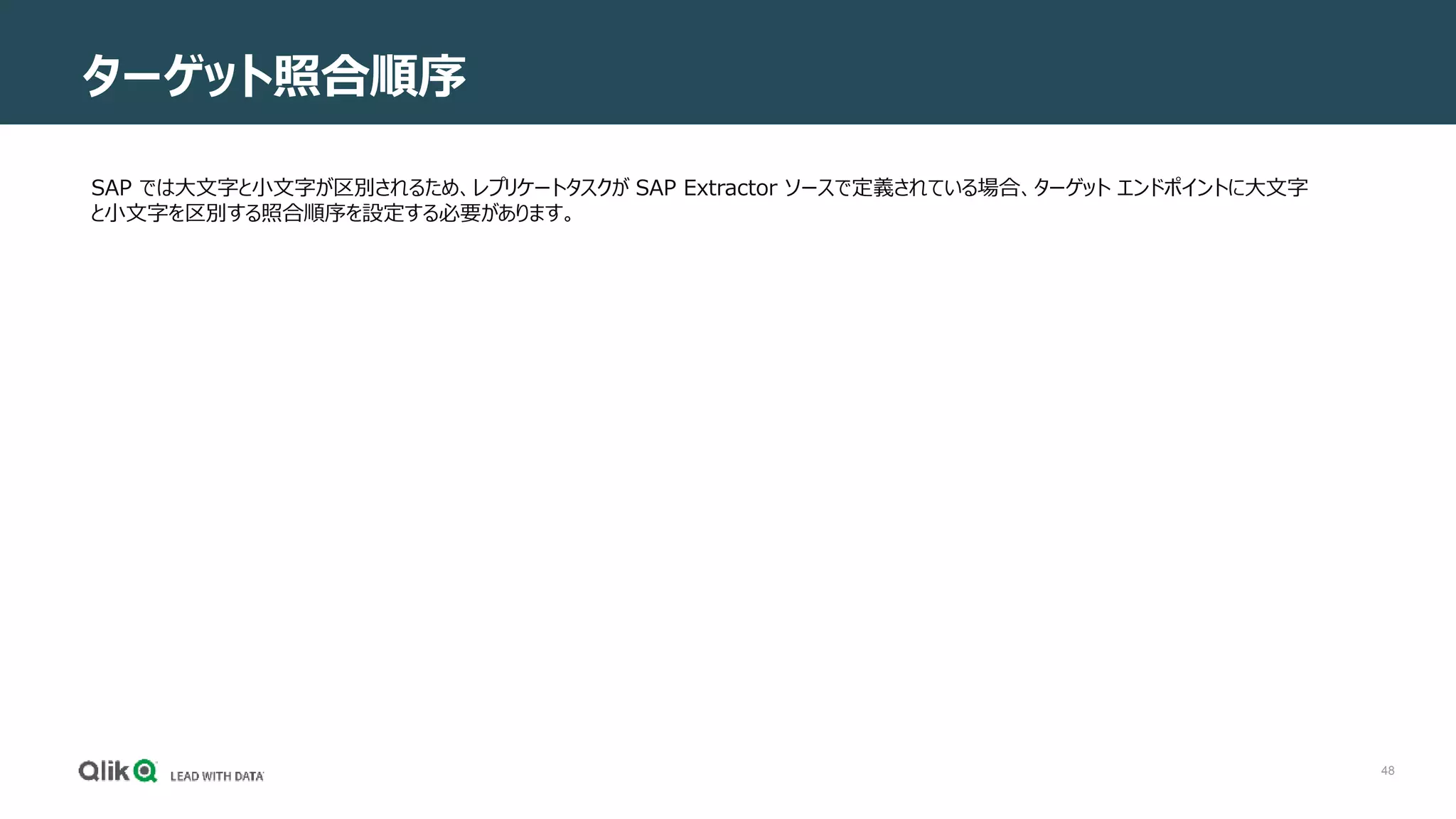 48
ターゲット照合順序
SAP では大文字と小文字が区別されるため、レプリケートタスクが SAP Extractor ソースで定義されている場合、ターゲット エンドポイントに大文字
と小文字を区別する照合順序を設定する必要があります。
 