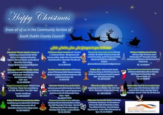 Happy Christmas
From all of us in the Community Section of
South Dublin County Council
Find Festive Fun For Everyone in your local area:
Adamstown Women Together Group are
welcoming everyone to their Winter
Festival at Adamstown Education
Together National School on the 18th of
December from 1-5pm
Contact @adamstownwomentogether
Facebook
Bawnogue Youth & Community Centre
are hosting an over 55s Christmas Party
with food & music on the
3rd of December from
4.30—7pm
Tel. 01 450 8748
Belgard Community Centre will be having
a Christmas Flower Demonstration on
the 13th December from 7pm - 9pm
contact Annette on
Tel. 087-2443577
Brittas & District Community Association
would love you to attend their Christmas
Celebration Event on the 4th of
December at 5pm in the village centre.
Tel. 087 9869273
Collinstown Sports Complex will become
a Christmas Winter Wonderland with
bouncy castles, sleigh rides, face painting &
Santa himself on December 7th, 8th and
9th.
Tel. 01 4675755
Dominics Community Centre will have an
array of Christmas Crafts Classes including
flower arranging, Christmas Cards etc. with
professional tutors. Tel.
01 459 0770
Fettercairn Youth & Community Centre
welcome you and all the family to a Christ-
mas Celebration with a special appearance
by Santa on the 4h of December from
11am.—3pm.
Tel. 086 677 5078
Firhouse Community Centre will host a
Christmas Flower Demonstration on Mon-
day 12th December from 3pm - 5pm & a
Christmas Party for the active age on
Saturday 14th January contact Deirdre
Tel. 01-4514455
Glenasmole Community Centre will host
a Mother & Toddler Christmas Party with
a visit from Santa, youth Group and Active
Age group Christmas celebration.
Contact
glenasmolecommunitycentre@gmail.com
Griffeen CDG will have their family
Christmas Party on 4th Of December at
10.30 am. Santa has promised to appear
with entertainment for all.
Tel. 0871241837
Killinarden Angling Initiative are
organising an Ice Skating Trip in Decem-
ber to reconnect the group in Winter.
Tel. 085 1192724
Killinarden Community Centre are having
a Christmas Tea Dance for the active re-
tired on the 12th of December at 4pm.
The children’s Kia Ora Farm Christmas
Experience is on the 16th of December at
4pm. Tel. 01 4526617
Kiltalown Neighbourhood Centre
will have their Christmas event
Wednesday 14th
December at 5pm.
Christmas Celebrations with Santa and re-
freshments.
Tel. 01 4148117
Kingswood Community Centre will host a
Christmas Celebration with on Tuesday
13th December from 5pm- 9pm
Contact Jackie on
Tel. 01 4520590
Knockmitten Youth & Community Centre
are Turning on the Christmas Lights with
carols & other treats. Monday 19th of
December from 6—7.30. Tel. 01-4111 511
 