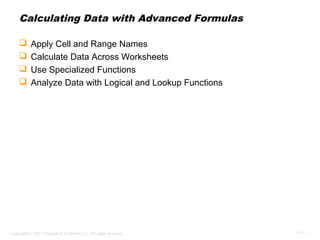 Calculating Data with Advanced Formulas

         Apply Cell and Range Names
         Calculate Data Across Worksheets
         Use Specialized Functions
         Analyze Data with Logical and Lookup Functions




Copyright © 2011 Element K Content LLC. All rights reserved.   OV 1 - 1
 